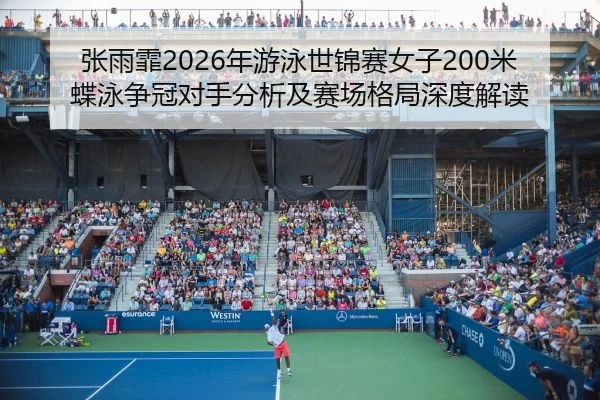 张雨霏2026年游泳世锦赛女子200米蝶泳争冠对手分析及赛场格局深度解读