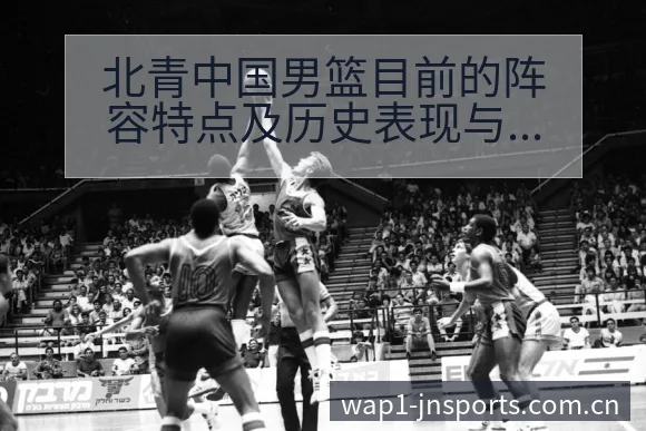 北青中国男篮目前的阵容特点及历史表现与排名变化分析 - 江南体育APP