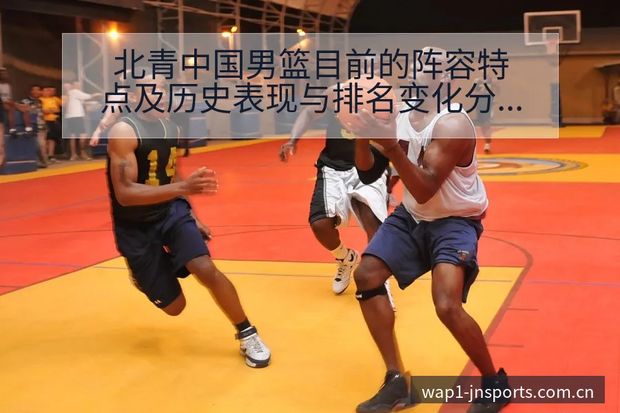 北青中国男篮目前的阵容特点及历史表现与排名变化分析 - 江南体育APP
