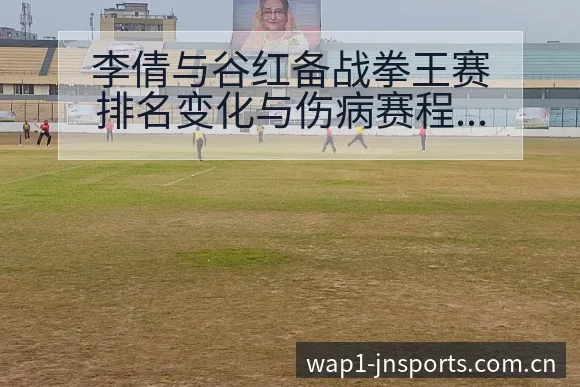 李倩与谷红备战拳王赛排名变化与伤病赛程影响 - 江南体育APP